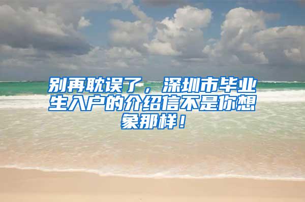 別再耽誤了，深圳市畢業(yè)生入戶(hù)的介紹信不是你想象那樣！