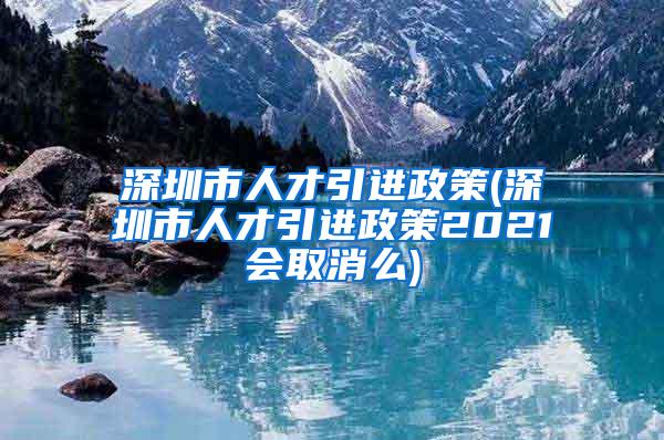 深圳市人才引進(jìn)政策(深圳市人才引進(jìn)政策2021會(huì)取消么)