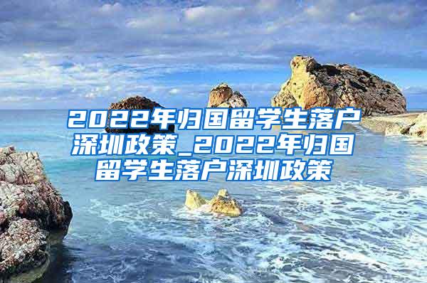 2022年歸國留學生落戶深圳政策_2022年歸國留學生落戶深圳政策