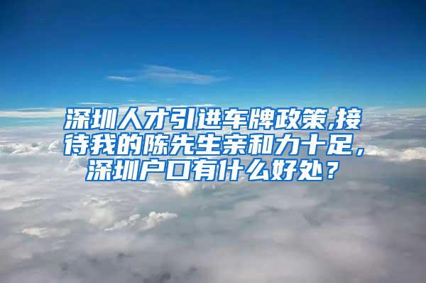 深圳人才引進車牌政策,接待我的陳先生親和力十足，深圳戶口有什么好處？