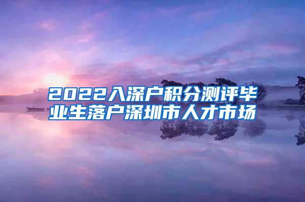 2022入深戶積分測評畢業(yè)生落戶深圳市人才市場