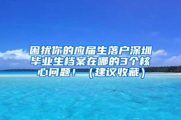 困擾你的應屆生落戶深圳畢業(yè)生檔案在哪的3個核心問題?。ńㄗh收藏）