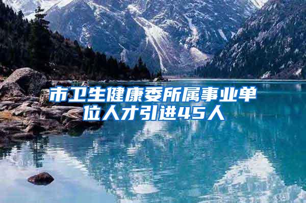 市衛(wèi)生健康委所屬事業(yè)單位人才引進(jìn)45人