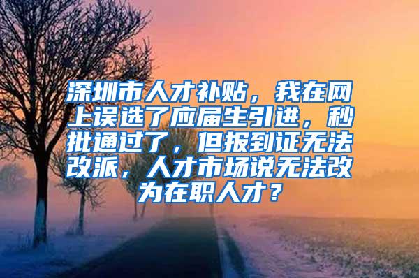 深圳市人才補貼，我在網上誤選了應屆生引進，秒批通過了，但報到證無法改派，人才市場說無法改為在職人才？