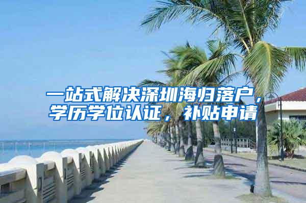 一站式解決深圳海歸落戶，學(xué)歷學(xué)位認(rèn)證，補貼申請