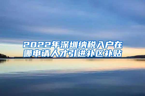 2022年深圳納稅入戶在哪申請(qǐng)人才引進(jìn)補(bǔ)區(qū)補(bǔ)貼