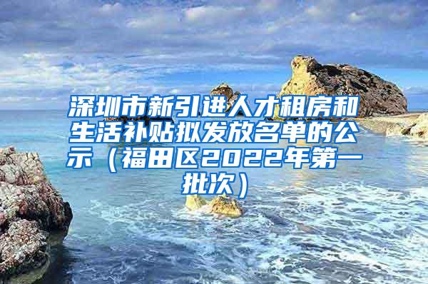 深圳市新引進人才租房和生活補貼擬發(fā)放名單的公示（福田區(qū)2022年第一批次）