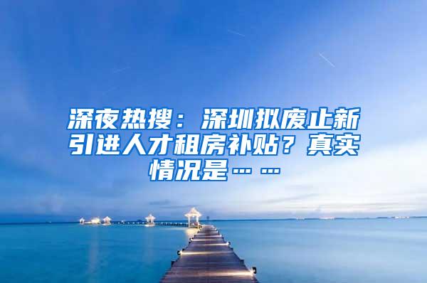 深夜熱搜：深圳擬廢止新引進(jìn)人才租房補(bǔ)貼？真實(shí)情況是……