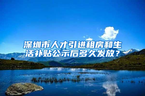 深圳市人才引進(jìn)租房和生活補(bǔ)貼公示后多久發(fā)放？