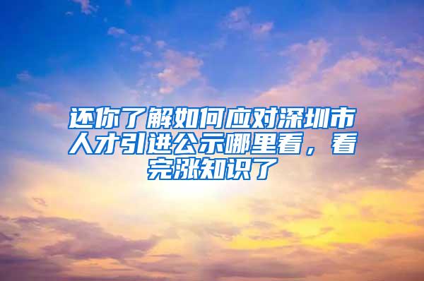 還你了解如何應(yīng)對深圳市人才引進(jìn)公示哪里看，看完漲知識了