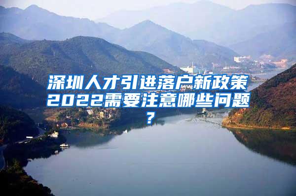 深圳人才引進(jìn)落戶(hù)新政策2022需要注意哪些問(wèn)題？