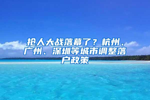 搶人大戰(zhàn)落幕了？杭州、廣州、深圳等城市調(diào)整落戶政策