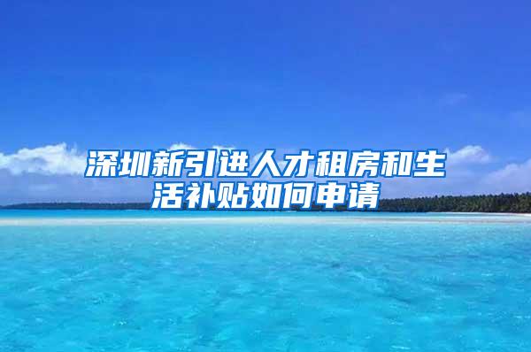 深圳新引進人才租房和生活補貼如何申請