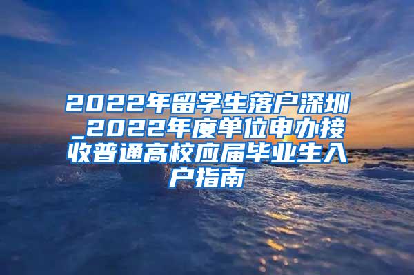 2022年留學生落戶深圳_2022年度單位申辦接收普通高校應屆畢業(yè)生入戶指南