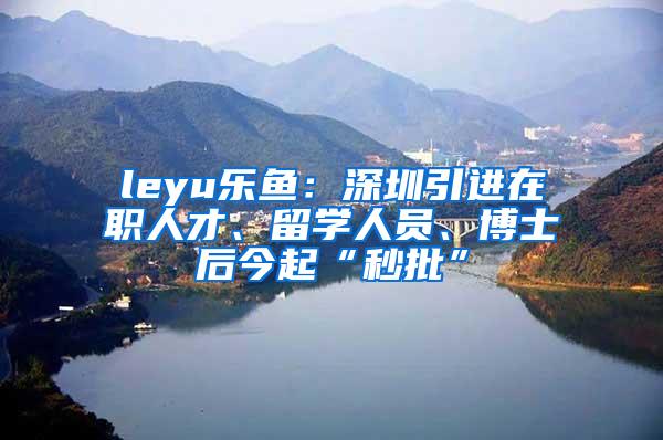 leyu樂(lè)魚(yú)：深圳引進(jìn)在職人才、留學(xué)人員、博士后今起“秒批”