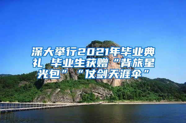 深大舉行2021年畢業(yè)典禮 畢業(yè)生獲贈“背旅星光包”“仗劍天涯傘”