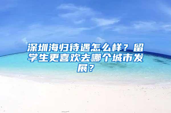 深圳海歸待遇怎么樣？留學(xué)生更喜歡去哪個城市發(fā)展？