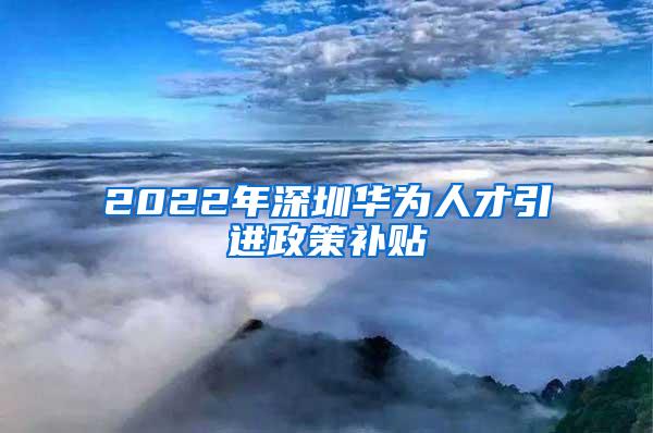 2022年深圳華為人才引進(jìn)政策補(bǔ)貼