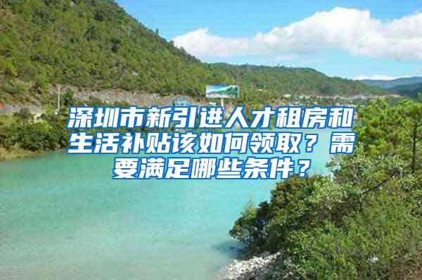 深圳市新引進(jìn)人才租房和生活補(bǔ)貼該如何領(lǐng)??？需要滿足哪些條件？