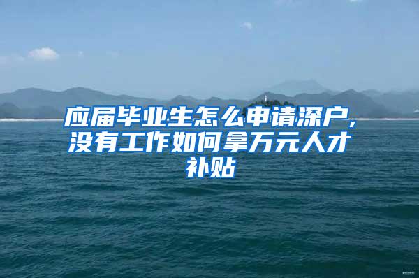 應(yīng)屆畢業(yè)生怎么申請(qǐng)深戶,沒有工作如何拿萬(wàn)元人才補(bǔ)貼