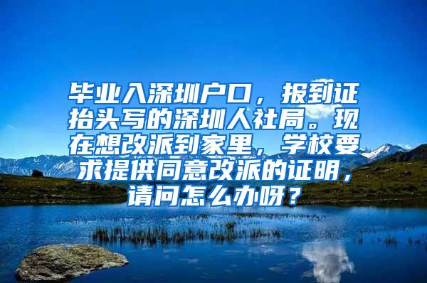 畢業(yè)入深圳戶口，報到證抬頭寫的深圳人社局?，F(xiàn)在想改派到家里，學(xué)校要求提供同意改派的證明，請問怎么辦呀？