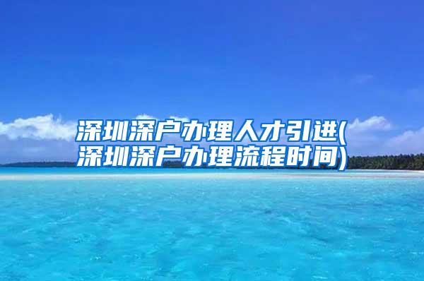 深圳深戶辦理人才引進(深圳深戶辦理流程時間)