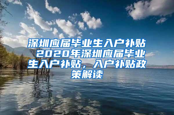 深圳應(yīng)屆畢業(yè)生入戶補貼 2020年深圳應(yīng)屆畢業(yè)生入戶補貼，入戶補貼政策解讀