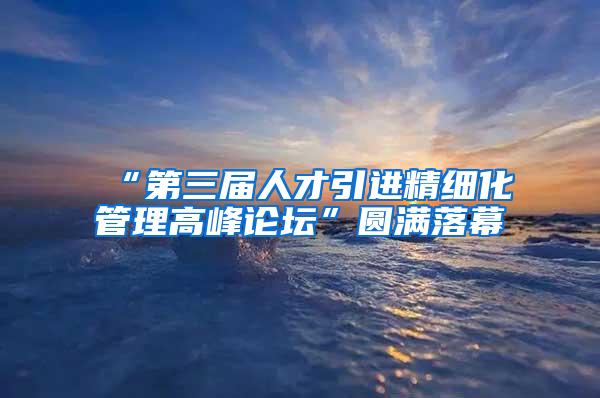 “第三屆人才引進精細化管理高峰論壇”圓滿落幕