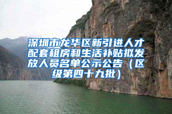 深圳市龍華區(qū)新引進人才配套租房和生活補貼擬發(fā)放人員名單公示公告（區(qū)級第四十九批）