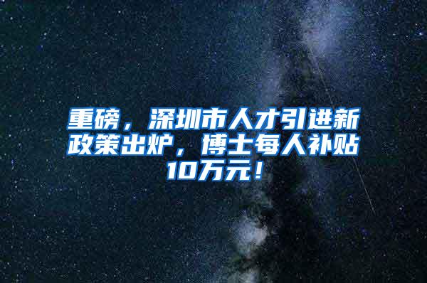 重磅，深圳市人才引進(jìn)新政策出爐，博士每人補(bǔ)貼10萬元！