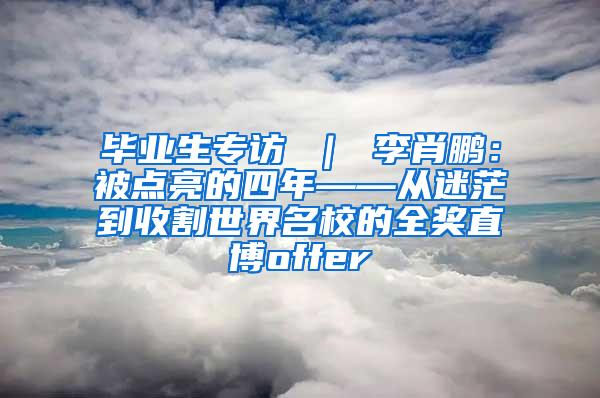 畢業(yè)生專訪 ｜ 李肖鵬：被點亮的四年——從迷茫到收割世界名校的全獎直博offer