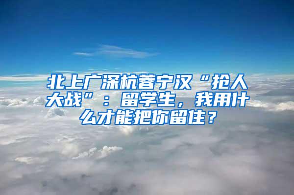 北上廣深杭蓉寧漢“搶人大戰(zhàn)”：留學生，我用什么才能把你留??？