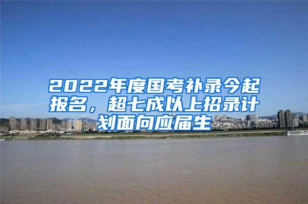 2022年度國考補錄今起報名，超七成以上招錄計劃面向應(yīng)屆生