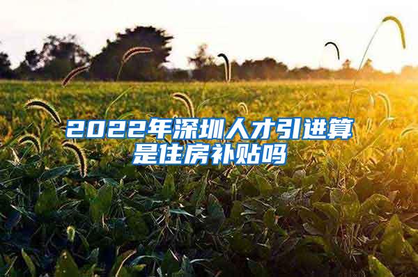 2022年深圳人才引進(jìn)算是住房補(bǔ)貼嗎