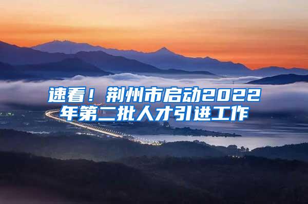 速看！荊州市啟動(dòng)2022年第二批人才引進(jìn)工作