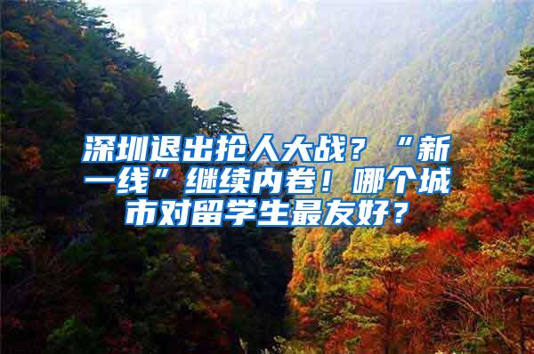 深圳退出搶人大戰(zhàn)？“新一線”繼續(xù)內(nèi)卷！哪個城市對留學生最友好？