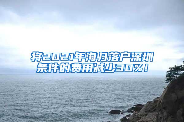 將2021年海歸落戶深圳條件的費(fèi)用減少30%！