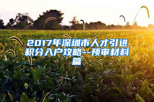 2017年深圳市人才引進(jìn)積分入戶攻略--預(yù)審材料篇