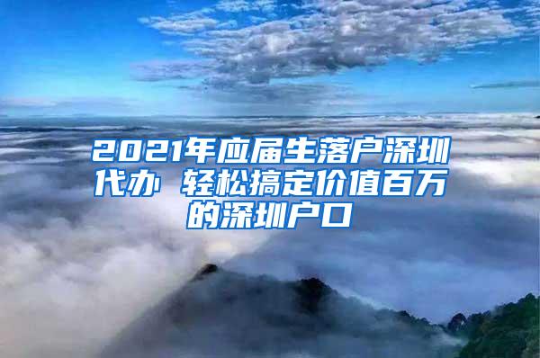 2021年應(yīng)屆生落戶深圳代辦 輕松搞定價(jià)值百萬的深圳戶口