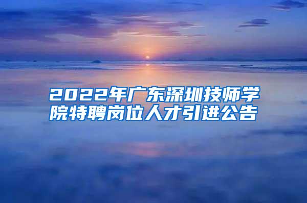 2022年廣東深圳技師學(xué)院特聘崗位人才引進公告