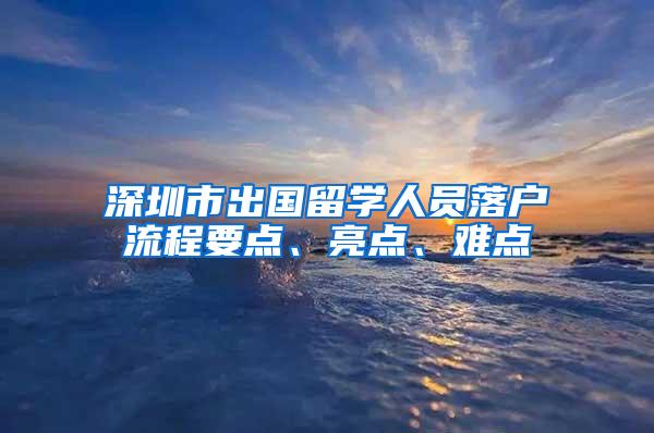 深圳市出國留學(xué)人員落戶流程要點、亮點、難點