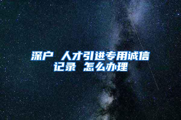 深戶 人才引進專用誠信記錄 怎么辦理