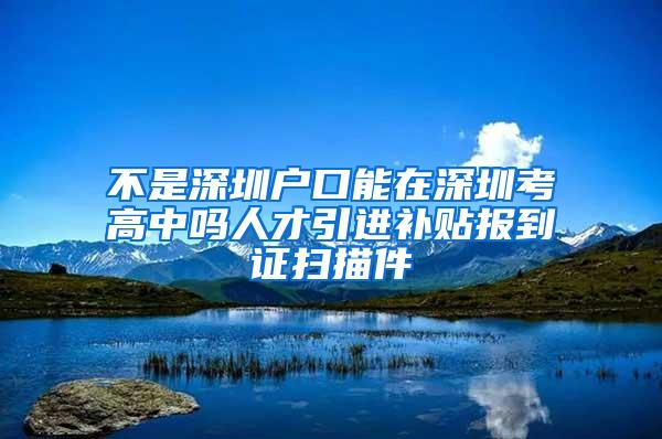 不是深圳戶口能在深圳考高中嗎人才引進(jìn)補(bǔ)貼報(bào)到證掃描件