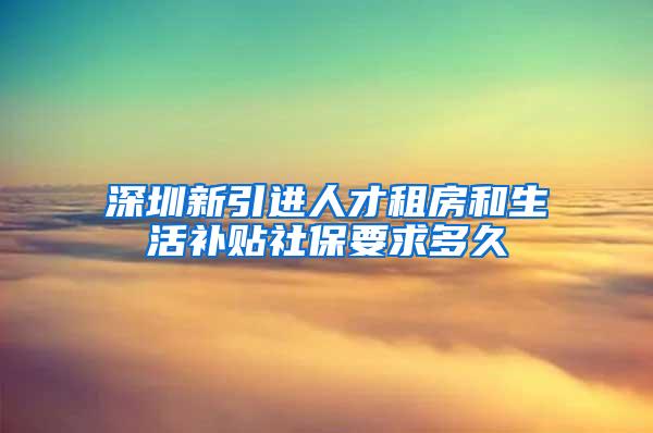 深圳新引進人才租房和生活補貼社保要求多久