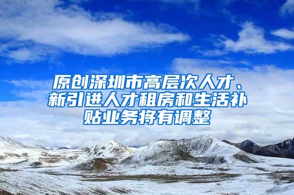 原創(chuàng)深圳市高層次人才、新引進人才租房和生活補貼業(yè)務將有調整