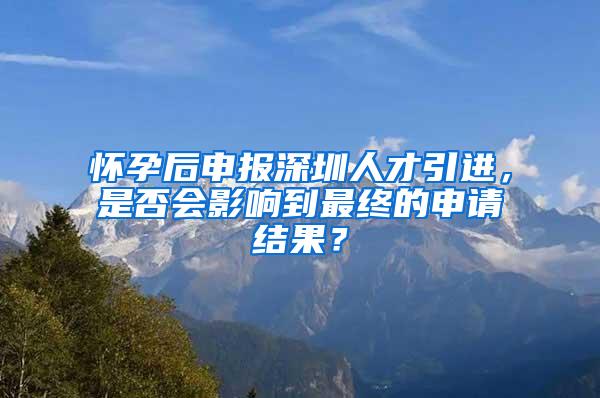 懷孕后申報深圳人才引進，是否會影響到最終的申請結(jié)果？