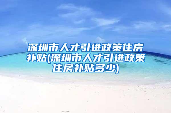 深圳市人才引進政策住房補貼(深圳市人才引進政策住房補貼多少)