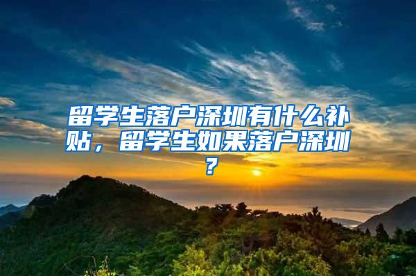 留學(xué)生落戶深圳有什么補(bǔ)貼，留學(xué)生如果落戶深圳？