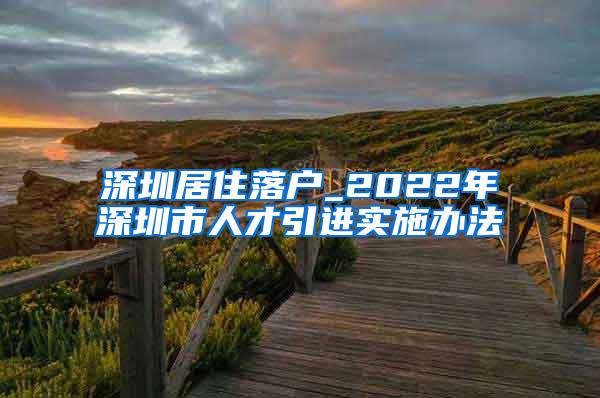 深圳居住落戶_2022年深圳市人才引進(jìn)實(shí)施辦法