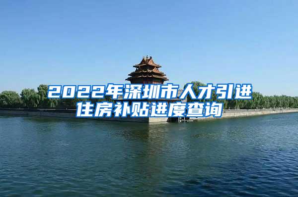 2022年深圳市人才引進住房補貼進度查詢